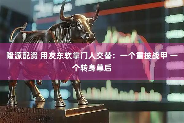 隆源配资 用友东软掌门人交替：一个重披战甲 一个转身幕后