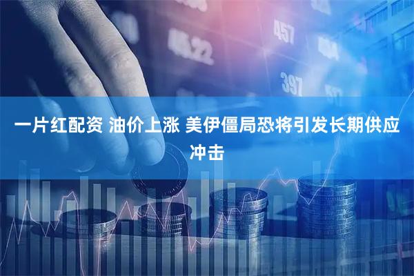 一片红配资 油价上涨 美伊僵局恐将引发长期供应冲击
