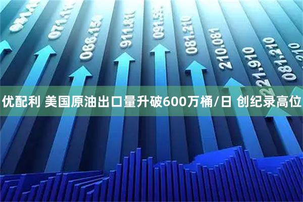 优配利 美国原油出口量升破600万桶/日 创纪录高位