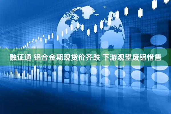 融证通 铝合金期现货价齐跌 下游观望废铝惜售