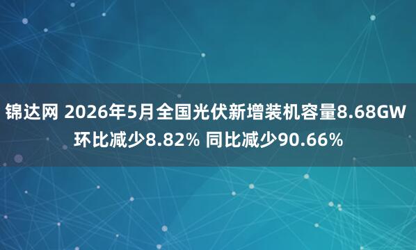 锦达网 2026年5月全国光伏新增装机容量8.68GW 环比减少8.82% 同比减少90.66%