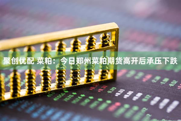 聚创优配 菜粕：今日郑州菜粕期货高开后承压下跌