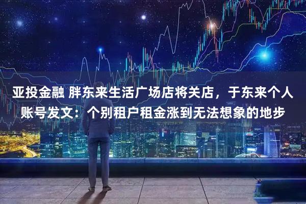 亚投金融 胖东来生活广场店将关店，于东来个人账号发文：个别租户租金涨到无法想象的地步