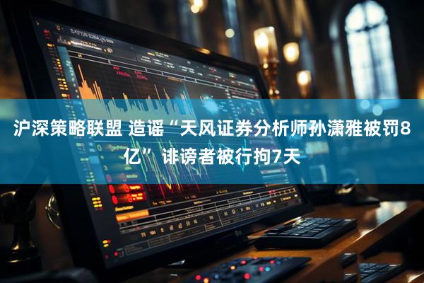 沪深策略联盟 造谣“天风证券分析师孙潇雅被罚8亿” 诽谤者被行拘7天