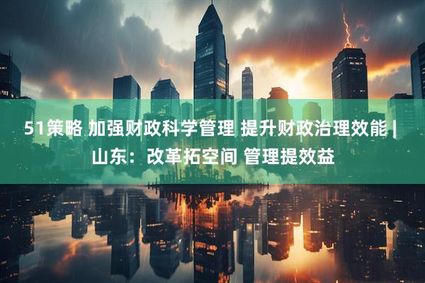 51策略 加强财政科学管理 提升财政治理效能 | 山东：改革拓空间 管理提效益